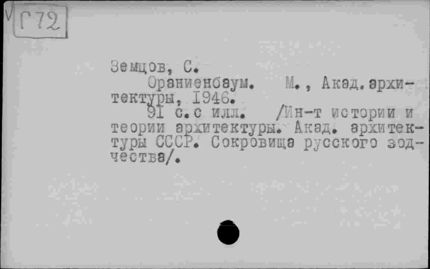 ﻿Земцов, С.
Ораниенбаум. М., Акад.архитектуры, 1946.
91 с. с илл. Д’н-т истории и теории архитектуры. Акад, архитектуры СССР. Сокровища русского зодчества/.